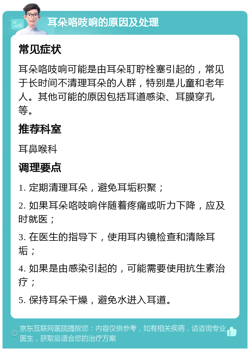 耳朵咯吱响的原因及处理 常见症状 耳朵咯吱响可能是由耳朵耵聍栓塞引起的，常见于长时间不清理耳朵的人群，特别是儿童和老年人。其他可能的原因包括耳道感染、耳膜穿孔等。 推荐科室 耳鼻喉科 调理要点 1. 定期清理耳朵，避免耳垢积聚； 2. 如果耳朵咯吱响伴随着疼痛或听力下降，应及时就医； 3. 在医生的指导下，使用耳内镜检查和清除耳垢； 4. 如果是由感染引起的，可能需要使用抗生素治疗； 5. 保持耳朵干燥，避免水进入耳道。