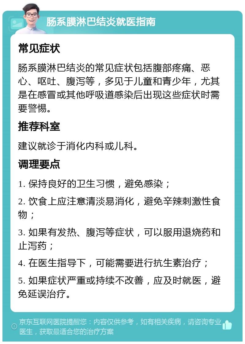 肠系膜淋巴结炎就医指南 常见症状 肠系膜淋巴结炎的常见症状包括腹部疼痛、恶心、呕吐、腹泻等，多见于儿童和青少年，尤其是在感冒或其他呼吸道感染后出现这些症状时需要警惕。 推荐科室 建议就诊于消化内科或儿科。 调理要点 1. 保持良好的卫生习惯，避免感染； 2. 饮食上应注意清淡易消化，避免辛辣刺激性食物； 3. 如果有发热、腹泻等症状，可以服用退烧药和止泻药； 4. 在医生指导下，可能需要进行抗生素治疗； 5. 如果症状严重或持续不改善，应及时就医，避免延误治疗。