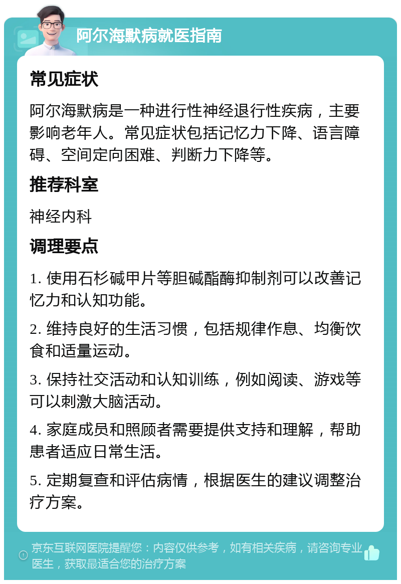 阿尔海默病就医指南 常见症状 阿尔海默病是一种进行性神经退行性疾病，主要影响老年人。常见症状包括记忆力下降、语言障碍、空间定向困难、判断力下降等。 推荐科室 神经内科 调理要点 1. 使用石杉碱甲片等胆碱酯酶抑制剂可以改善记忆力和认知功能。 2. 维持良好的生活习惯，包括规律作息、均衡饮食和适量运动。 3. 保持社交活动和认知训练，例如阅读、游戏等可以刺激大脑活动。 4. 家庭成员和照顾者需要提供支持和理解，帮助患者适应日常生活。 5. 定期复查和评估病情，根据医生的建议调整治疗方案。