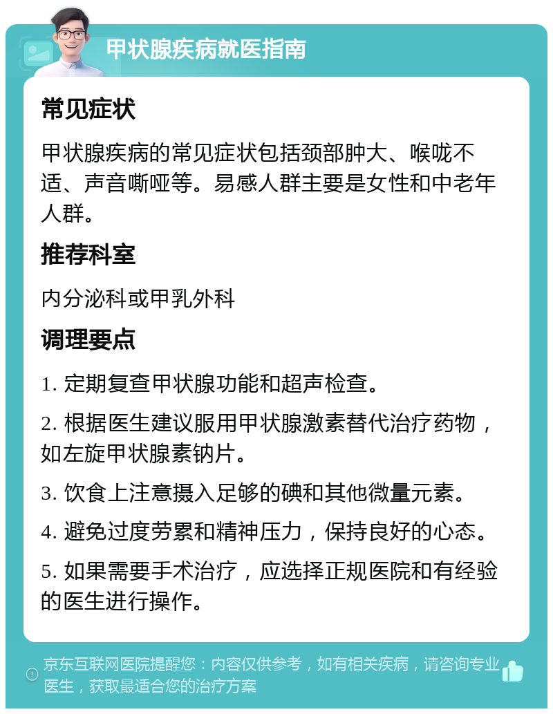 甲状腺疾病就医指南 常见症状 甲状腺疾病的常见症状包括颈部肿大、喉咙不适、声音嘶哑等。易感人群主要是女性和中老年人群。 推荐科室 内分泌科或甲乳外科 调理要点 1. 定期复查甲状腺功能和超声检查。 2. 根据医生建议服用甲状腺激素替代治疗药物，如左旋甲状腺素钠片。 3. 饮食上注意摄入足够的碘和其他微量元素。 4. 避免过度劳累和精神压力，保持良好的心态。 5. 如果需要手术治疗，应选择正规医院和有经验的医生进行操作。