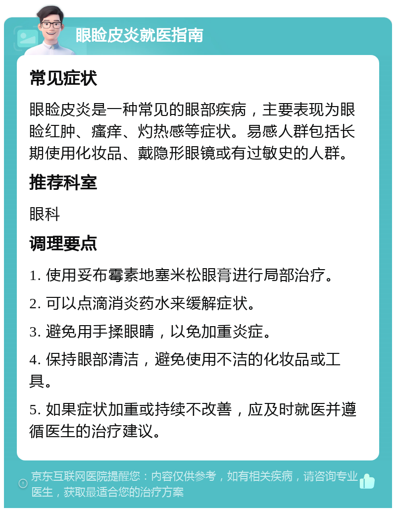 眼睑皮炎就医指南 常见症状 眼睑皮炎是一种常见的眼部疾病，主要表现为眼睑红肿、瘙痒、灼热感等症状。易感人群包括长期使用化妆品、戴隐形眼镜或有过敏史的人群。 推荐科室 眼科 调理要点 1. 使用妥布霉素地塞米松眼膏进行局部治疗。 2. 可以点滴消炎药水来缓解症状。 3. 避免用手揉眼睛，以免加重炎症。 4. 保持眼部清洁，避免使用不洁的化妆品或工具。 5. 如果症状加重或持续不改善，应及时就医并遵循医生的治疗建议。