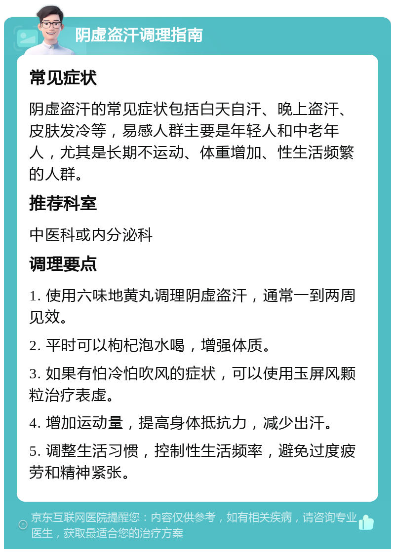 阴虚盗汗调理指南 常见症状 阴虚盗汗的常见症状包括白天自汗、晚上盗汗、皮肤发冷等，易感人群主要是年轻人和中老年人，尤其是长期不运动、体重增加、性生活频繁的人群。 推荐科室 中医科或内分泌科 调理要点 1. 使用六味地黄丸调理阴虚盗汗，通常一到两周见效。 2. 平时可以枸杞泡水喝，增强体质。 3. 如果有怕冷怕吹风的症状，可以使用玉屏风颗粒治疗表虚。 4. 增加运动量，提高身体抵抗力，减少出汗。 5. 调整生活习惯，控制性生活频率，避免过度疲劳和精神紧张。