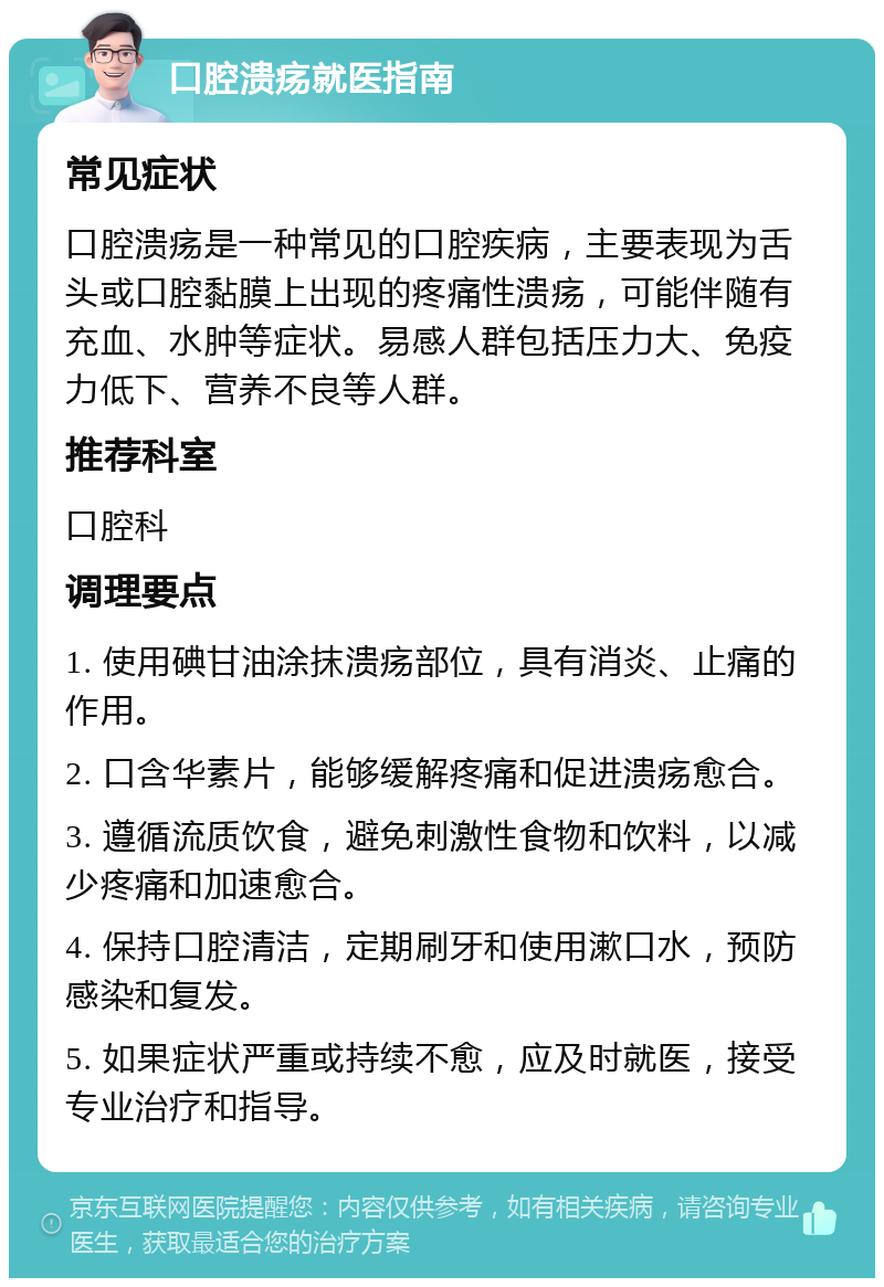 口腔溃疡就医指南 常见症状 口腔溃疡是一种常见的口腔疾病，主要表现为舌头或口腔黏膜上出现的疼痛性溃疡，可能伴随有充血、水肿等症状。易感人群包括压力大、免疫力低下、营养不良等人群。 推荐科室 口腔科 调理要点 1. 使用碘甘油涂抹溃疡部位，具有消炎、止痛的作用。 2. 口含华素片，能够缓解疼痛和促进溃疡愈合。 3. 遵循流质饮食，避免刺激性食物和饮料，以减少疼痛和加速愈合。 4. 保持口腔清洁，定期刷牙和使用漱口水，预防感染和复发。 5. 如果症状严重或持续不愈，应及时就医，接受专业治疗和指导。