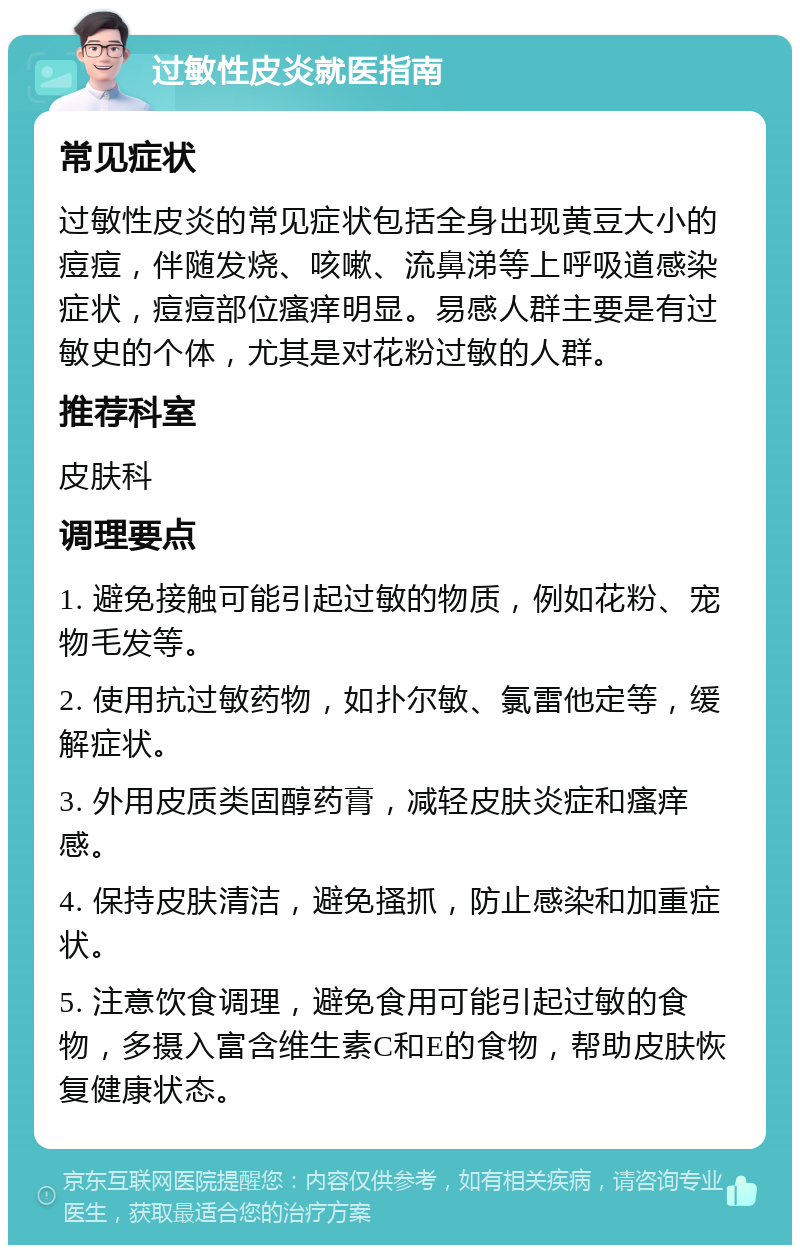 过敏性皮炎就医指南 常见症状 过敏性皮炎的常见症状包括全身出现黄豆大小的痘痘，伴随发烧、咳嗽、流鼻涕等上呼吸道感染症状，痘痘部位瘙痒明显。易感人群主要是有过敏史的个体，尤其是对花粉过敏的人群。 推荐科室 皮肤科 调理要点 1. 避免接触可能引起过敏的物质，例如花粉、宠物毛发等。 2. 使用抗过敏药物，如扑尔敏、氯雷他定等，缓解症状。 3. 外用皮质类固醇药膏，减轻皮肤炎症和瘙痒感。 4. 保持皮肤清洁，避免搔抓，防止感染和加重症状。 5. 注意饮食调理，避免食用可能引起过敏的食物，多摄入富含维生素C和E的食物，帮助皮肤恢复健康状态。