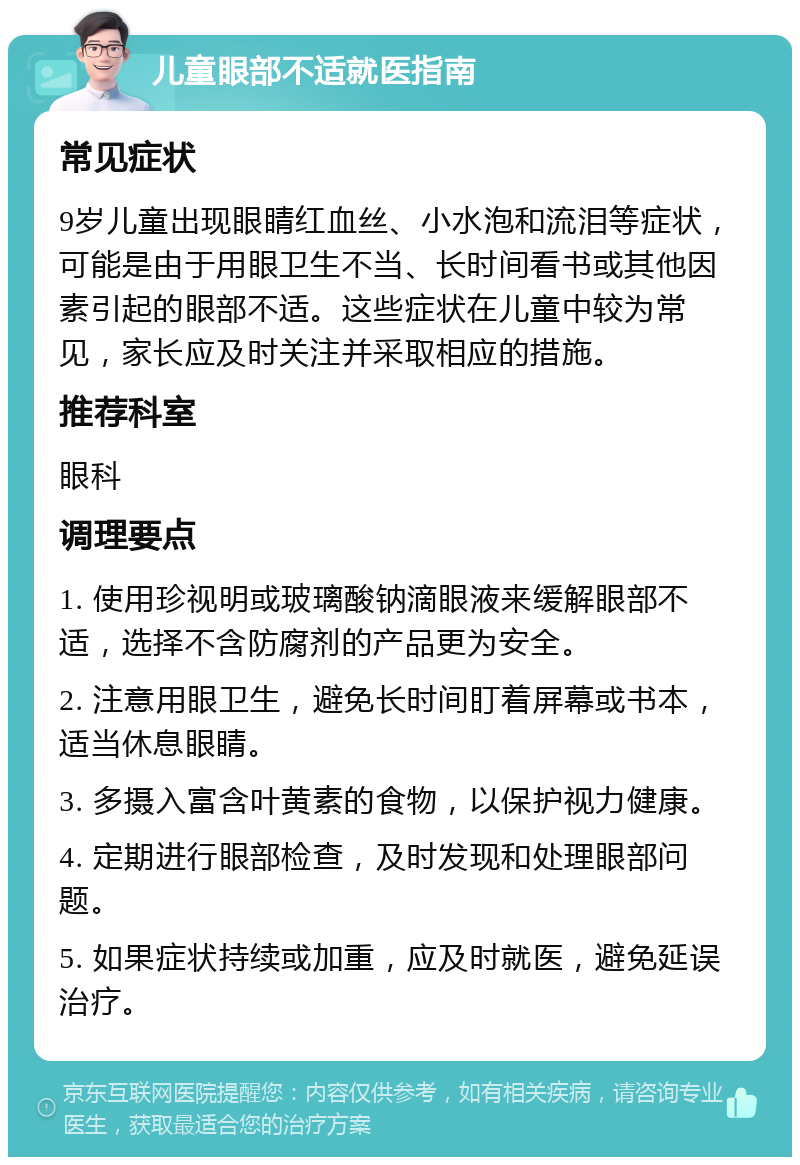 儿童眼部不适就医指南 常见症状 9岁儿童出现眼睛红血丝、小水泡和流泪等症状，可能是由于用眼卫生不当、长时间看书或其他因素引起的眼部不适。这些症状在儿童中较为常见，家长应及时关注并采取相应的措施。 推荐科室 眼科 调理要点 1. 使用珍视明或玻璃酸钠滴眼液来缓解眼部不适，选择不含防腐剂的产品更为安全。 2. 注意用眼卫生，避免长时间盯着屏幕或书本，适当休息眼睛。 3. 多摄入富含叶黄素的食物，以保护视力健康。 4. 定期进行眼部检查，及时发现和处理眼部问题。 5. 如果症状持续或加重，应及时就医，避免延误治疗。