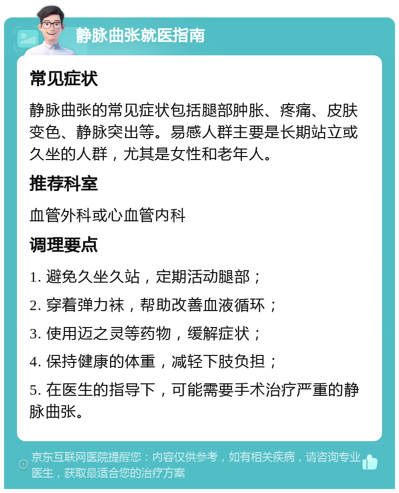 静脉曲张就医指南 常见症状 静脉曲张的常见症状包括腿部肿胀、疼痛、皮肤变色、静脉突出等。易感人群主要是长期站立或久坐的人群，尤其是女性和老年人。 推荐科室 血管外科或心血管内科 调理要点 1. 避免久坐久站，定期活动腿部； 2. 穿着弹力袜，帮助改善血液循环； 3. 使用迈之灵等药物，缓解症状； 4. 保持健康的体重，减轻下肢负担； 5. 在医生的指导下，可能需要手术治疗严重的静脉曲张。