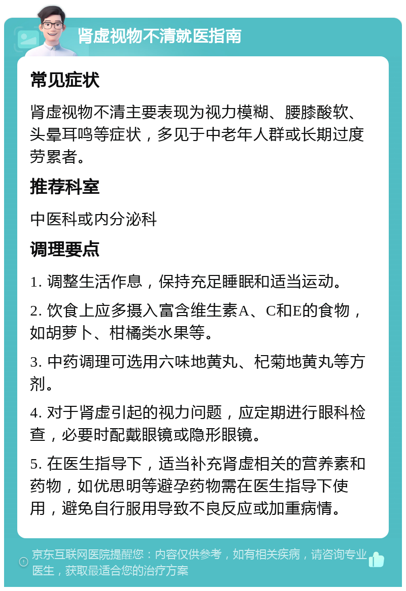 肾虚视物不清就医指南 常见症状 肾虚视物不清主要表现为视力模糊、腰膝酸软、头晕耳鸣等症状，多见于中老年人群或长期过度劳累者。 推荐科室 中医科或内分泌科 调理要点 1. 调整生活作息，保持充足睡眠和适当运动。 2. 饮食上应多摄入富含维生素A、C和E的食物，如胡萝卜、柑橘类水果等。 3. 中药调理可选用六味地黄丸、杞菊地黄丸等方剂。 4. 对于肾虚引起的视力问题，应定期进行眼科检查，必要时配戴眼镜或隐形眼镜。 5. 在医生指导下，适当补充肾虚相关的营养素和药物，如优思明等避孕药物需在医生指导下使用，避免自行服用导致不良反应或加重病情。