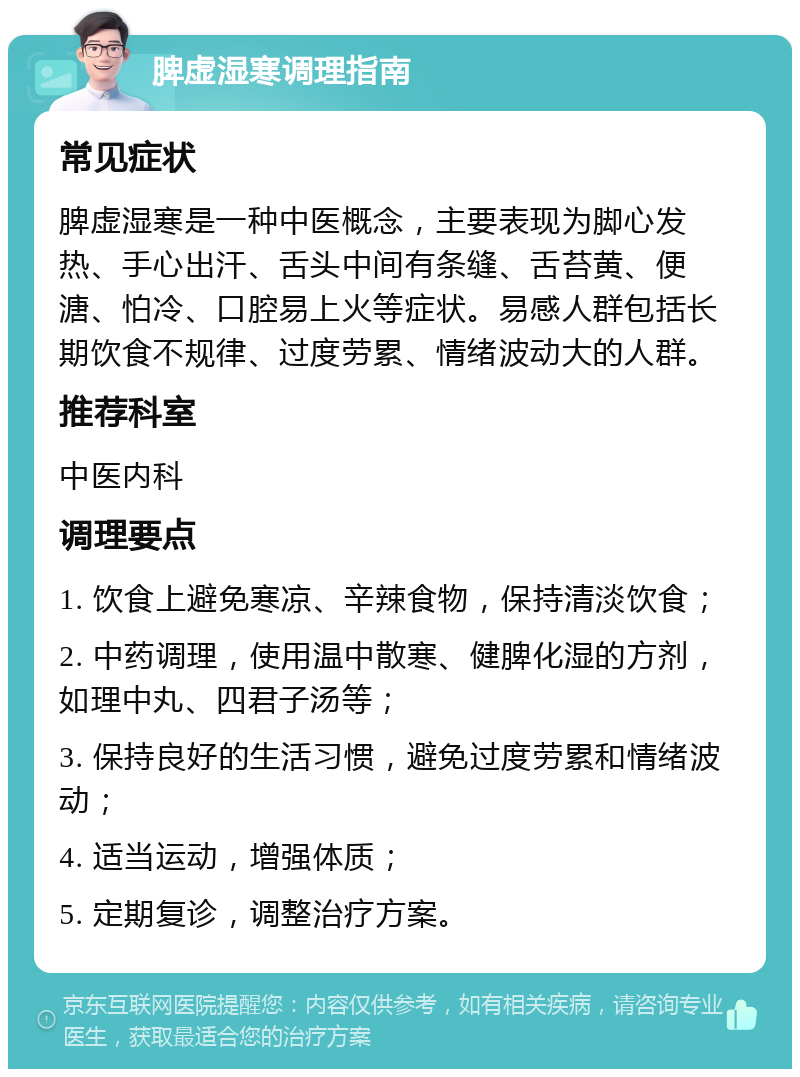 脾虚湿寒调理指南 常见症状 脾虚湿寒是一种中医概念，主要表现为脚心发热、手心出汗、舌头中间有条缝、舌苔黄、便溏、怕冷、口腔易上火等症状。易感人群包括长期饮食不规律、过度劳累、情绪波动大的人群。 推荐科室 中医内科 调理要点 1. 饮食上避免寒凉、辛辣食物，保持清淡饮食； 2. 中药调理，使用温中散寒、健脾化湿的方剂，如理中丸、四君子汤等； 3. 保持良好的生活习惯，避免过度劳累和情绪波动； 4. 适当运动，增强体质； 5. 定期复诊，调整治疗方案。