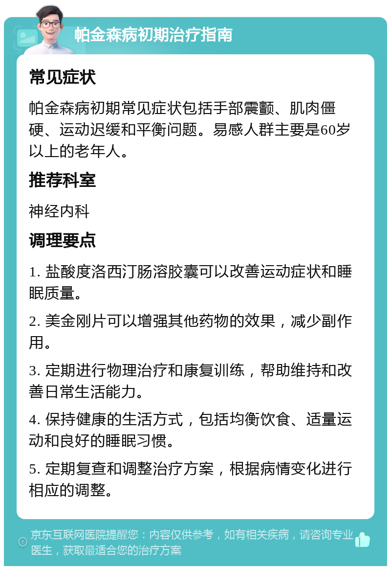 帕金森病初期治疗指南 常见症状 帕金森病初期常见症状包括手部震颤、肌肉僵硬、运动迟缓和平衡问题。易感人群主要是60岁以上的老年人。 推荐科室 神经内科 调理要点 1. 盐酸度洛西汀肠溶胶囊可以改善运动症状和睡眠质量。 2. 美金刚片可以增强其他药物的效果，减少副作用。 3. 定期进行物理治疗和康复训练，帮助维持和改善日常生活能力。 4. 保持健康的生活方式，包括均衡饮食、适量运动和良好的睡眠习惯。 5. 定期复查和调整治疗方案，根据病情变化进行相应的调整。