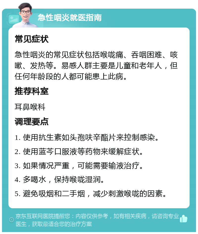 急性咽炎就医指南 常见症状 急性咽炎的常见症状包括喉咙痛、吞咽困难、咳嗽、发热等。易感人群主要是儿童和老年人，但任何年龄段的人都可能患上此病。 推荐科室 耳鼻喉科 调理要点 1. 使用抗生素如头孢呋辛酯片来控制感染。 2. 使用蓝芩口服液等药物来缓解症状。 3. 如果情况严重，可能需要输液治疗。 4. 多喝水，保持喉咙湿润。 5. 避免吸烟和二手烟，减少刺激喉咙的因素。