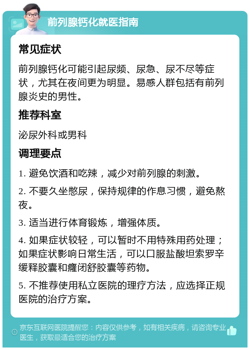 前列腺钙化就医指南 常见症状 前列腺钙化可能引起尿频、尿急、尿不尽等症状，尤其在夜间更为明显。易感人群包括有前列腺炎史的男性。 推荐科室 泌尿外科或男科 调理要点 1. 避免饮酒和吃辣，减少对前列腺的刺激。 2. 不要久坐憋尿，保持规律的作息习惯，避免熬夜。 3. 适当进行体育锻炼，增强体质。 4. 如果症状较轻，可以暂时不用特殊用药处理；如果症状影响日常生活，可以口服盐酸坦索罗辛缓释胶囊和癃闭舒胶囊等药物。 5. 不推荐使用私立医院的理疗方法，应选择正规医院的治疗方案。