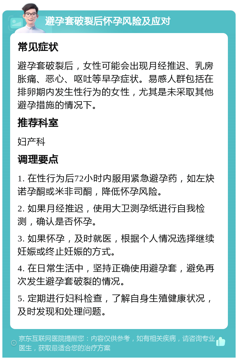 避孕套破裂后怀孕风险及应对 常见症状 避孕套破裂后，女性可能会出现月经推迟、乳房胀痛、恶心、呕吐等早孕症状。易感人群包括在排卵期内发生性行为的女性，尤其是未采取其他避孕措施的情况下。 推荐科室 妇产科 调理要点 1. 在性行为后72小时内服用紧急避孕药，如左炔诺孕酮或米非司酮，降低怀孕风险。 2. 如果月经推迟，使用大卫测孕纸进行自我检测，确认是否怀孕。 3. 如果怀孕，及时就医，根据个人情况选择继续妊娠或终止妊娠的方式。 4. 在日常生活中，坚持正确使用避孕套，避免再次发生避孕套破裂的情况。 5. 定期进行妇科检查，了解自身生殖健康状况，及时发现和处理问题。