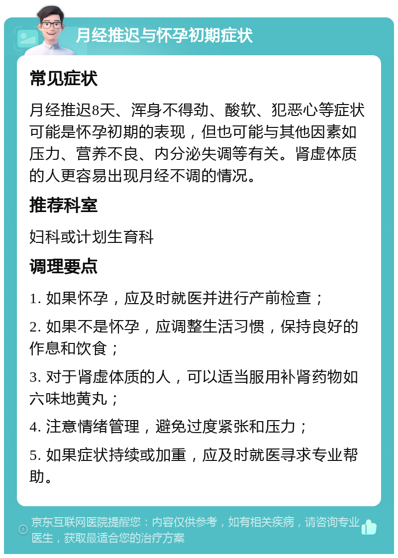 月经推迟与怀孕初期症状 常见症状 月经推迟8天、浑身不得劲、酸软、犯恶心等症状可能是怀孕初期的表现，但也可能与其他因素如压力、营养不良、内分泌失调等有关。肾虚体质的人更容易出现月经不调的情况。 推荐科室 妇科或计划生育科 调理要点 1. 如果怀孕，应及时就医并进行产前检查； 2. 如果不是怀孕，应调整生活习惯，保持良好的作息和饮食； 3. 对于肾虚体质的人，可以适当服用补肾药物如六味地黄丸； 4. 注意情绪管理，避免过度紧张和压力； 5. 如果症状持续或加重，应及时就医寻求专业帮助。