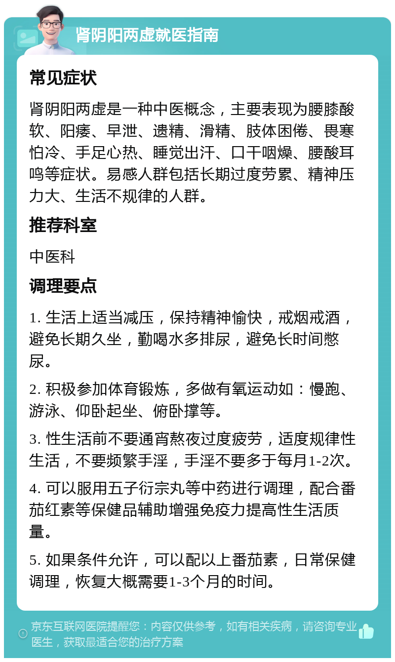 肾阴阳两虚就医指南 常见症状 肾阴阳两虚是一种中医概念，主要表现为腰膝酸软、阳痿、早泄、遗精、滑精、肢体困倦、畏寒怕冷、手足心热、睡觉出汗、口干咽燥、腰酸耳鸣等症状。易感人群包括长期过度劳累、精神压力大、生活不规律的人群。 推荐科室 中医科 调理要点 1. 生活上适当减压，保持精神愉快，戒烟戒酒，避免长期久坐，勤喝水多排尿，避免长时间憋尿。 2. 积极参加体育锻炼，多做有氧运动如：慢跑、游泳、仰卧起坐、俯卧撑等。 3. 性生活前不要通宵熬夜过度疲劳，适度规律性生活，不要频繁手淫，手淫不要多于每月1-2次。 4. 可以服用五子衍宗丸等中药进行调理，配合番茄红素等保健品辅助增强免疫力提高性生活质量。 5. 如果条件允许，可以配以上番茄素，日常保健调理，恢复大概需要1-3个月的时间。