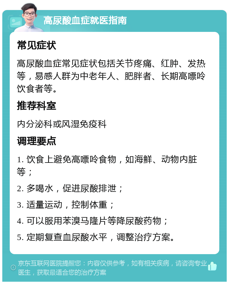 高尿酸血症就医指南 常见症状 高尿酸血症常见症状包括关节疼痛、红肿、发热等，易感人群为中老年人、肥胖者、长期高嘌呤饮食者等。 推荐科室 内分泌科或风湿免疫科 调理要点 1. 饮食上避免高嘌呤食物，如海鲜、动物内脏等； 2. 多喝水，促进尿酸排泄； 3. 适量运动，控制体重； 4. 可以服用苯溴马隆片等降尿酸药物； 5. 定期复查血尿酸水平，调整治疗方案。