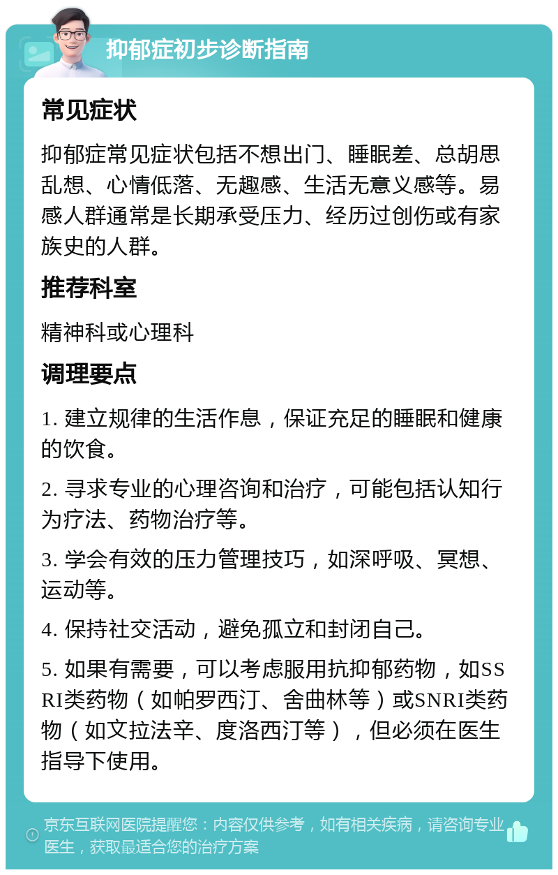 抑郁症初步诊断指南 常见症状 抑郁症常见症状包括不想出门、睡眠差、总胡思乱想、心情低落、无趣感、生活无意义感等。易感人群通常是长期承受压力、经历过创伤或有家族史的人群。 推荐科室 精神科或心理科 调理要点 1. 建立规律的生活作息，保证充足的睡眠和健康的饮食。 2. 寻求专业的心理咨询和治疗，可能包括认知行为疗法、药物治疗等。 3. 学会有效的压力管理技巧，如深呼吸、冥想、运动等。 4. 保持社交活动，避免孤立和封闭自己。 5. 如果有需要，可以考虑服用抗抑郁药物，如SSRI类药物（如帕罗西汀、舍曲林等）或SNRI类药物（如文拉法辛、度洛西汀等），但必须在医生指导下使用。