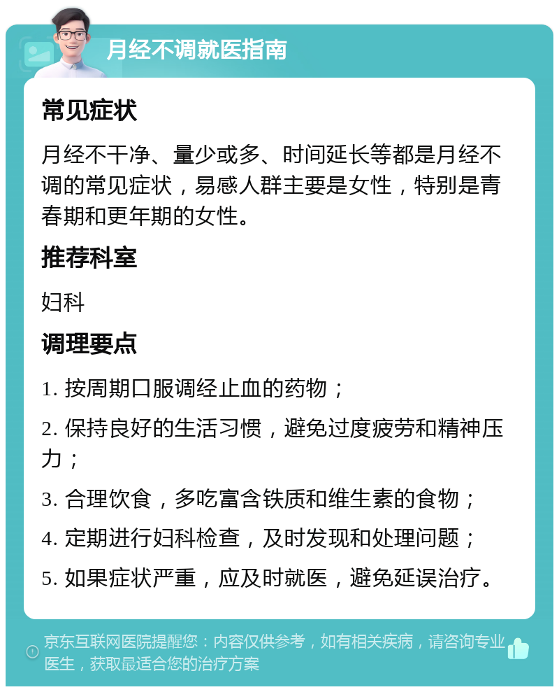 月经不调就医指南 常见症状 月经不干净、量少或多、时间延长等都是月经不调的常见症状，易感人群主要是女性，特别是青春期和更年期的女性。 推荐科室 妇科 调理要点 1. 按周期口服调经止血的药物； 2. 保持良好的生活习惯，避免过度疲劳和精神压力； 3. 合理饮食，多吃富含铁质和维生素的食物； 4. 定期进行妇科检查，及时发现和处理问题； 5. 如果症状严重，应及时就医，避免延误治疗。