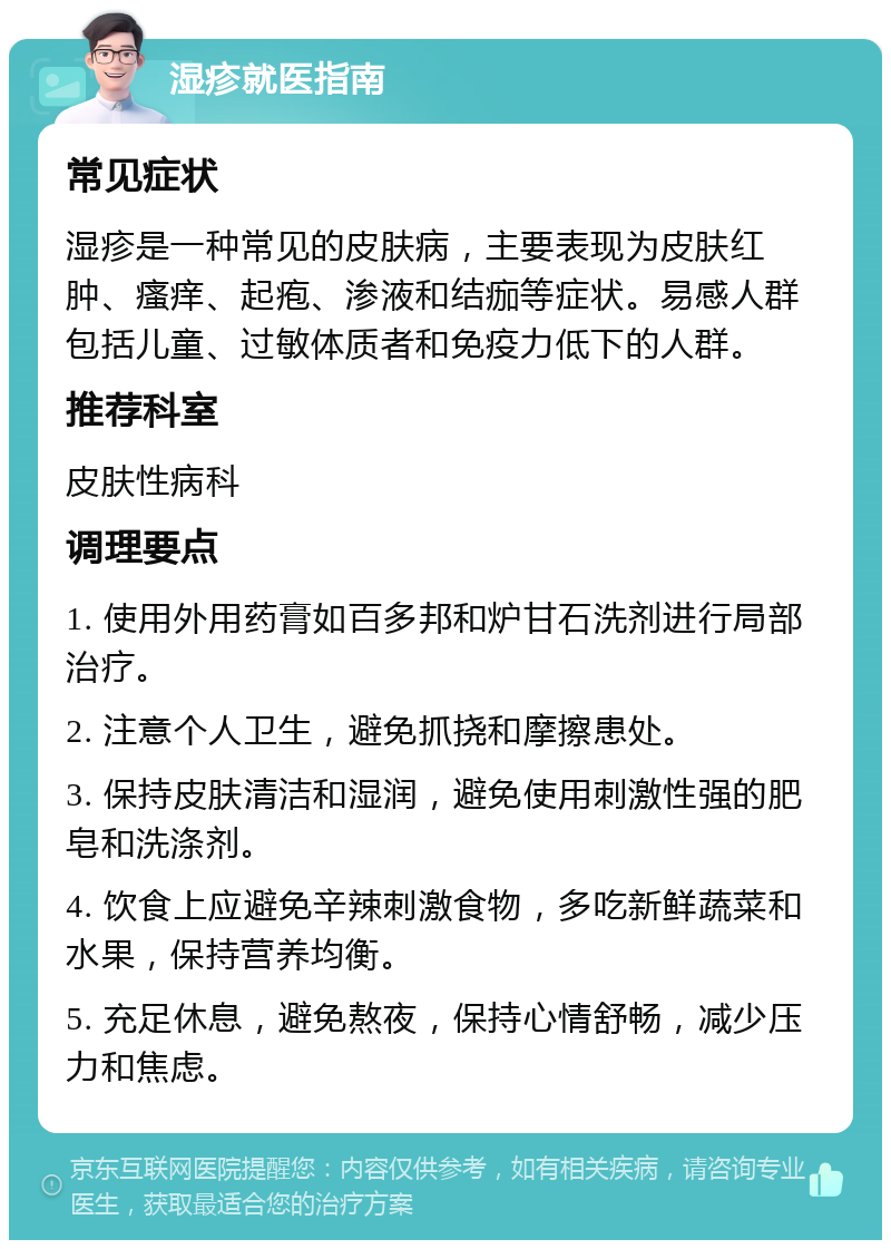 湿疹就医指南 常见症状 湿疹是一种常见的皮肤病，主要表现为皮肤红肿、瘙痒、起疱、渗液和结痂等症状。易感人群包括儿童、过敏体质者和免疫力低下的人群。 推荐科室 皮肤性病科 调理要点 1. 使用外用药膏如百多邦和炉甘石洗剂进行局部治疗。 2. 注意个人卫生，避免抓挠和摩擦患处。 3. 保持皮肤清洁和湿润，避免使用刺激性强的肥皂和洗涤剂。 4. 饮食上应避免辛辣刺激食物，多吃新鲜蔬菜和水果，保持营养均衡。 5. 充足休息，避免熬夜，保持心情舒畅，减少压力和焦虑。