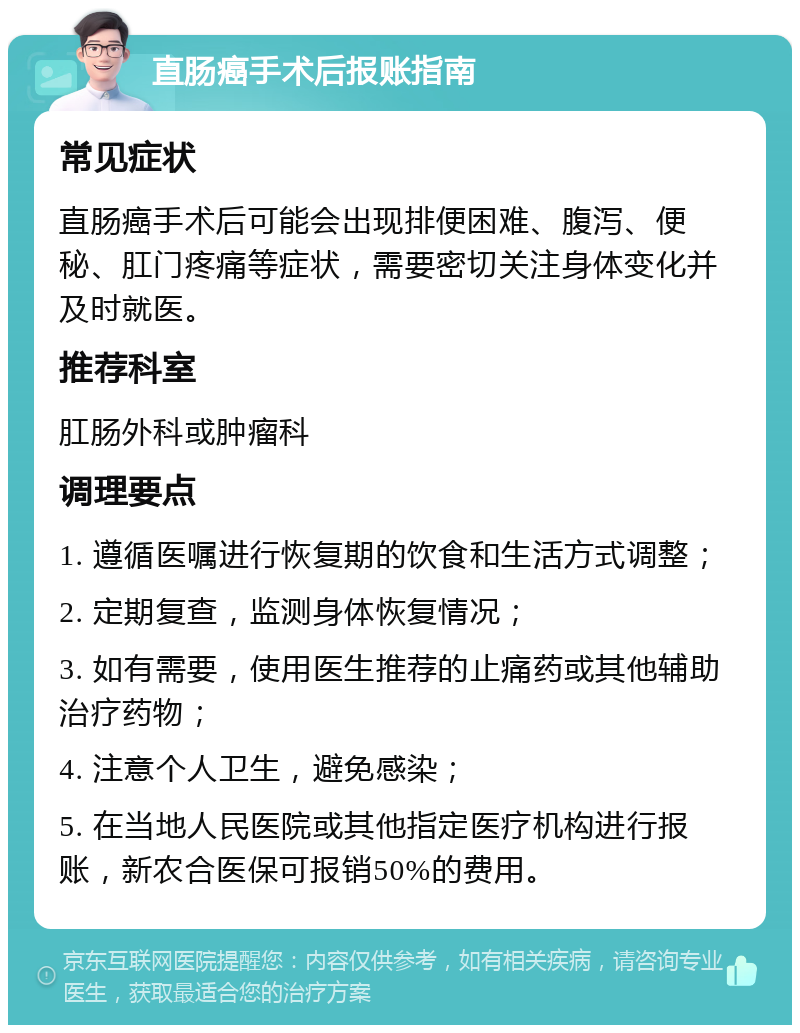 直肠癌手术后报账指南 常见症状 直肠癌手术后可能会出现排便困难、腹泻、便秘、肛门疼痛等症状，需要密切关注身体变化并及时就医。 推荐科室 肛肠外科或肿瘤科 调理要点 1. 遵循医嘱进行恢复期的饮食和生活方式调整； 2. 定期复查，监测身体恢复情况； 3. 如有需要，使用医生推荐的止痛药或其他辅助治疗药物； 4. 注意个人卫生，避免感染； 5. 在当地人民医院或其他指定医疗机构进行报账，新农合医保可报销50%的费用。