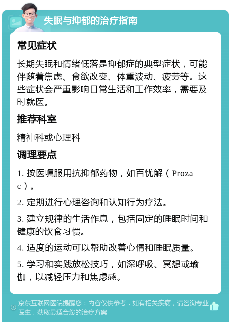 失眠与抑郁的治疗指南 常见症状 长期失眠和情绪低落是抑郁症的典型症状，可能伴随着焦虑、食欲改变、体重波动、疲劳等。这些症状会严重影响日常生活和工作效率，需要及时就医。 推荐科室 精神科或心理科 调理要点 1. 按医嘱服用抗抑郁药物，如百忧解（Prozac）。 2. 定期进行心理咨询和认知行为疗法。 3. 建立规律的生活作息，包括固定的睡眠时间和健康的饮食习惯。 4. 适度的运动可以帮助改善心情和睡眠质量。 5. 学习和实践放松技巧，如深呼吸、冥想或瑜伽，以减轻压力和焦虑感。