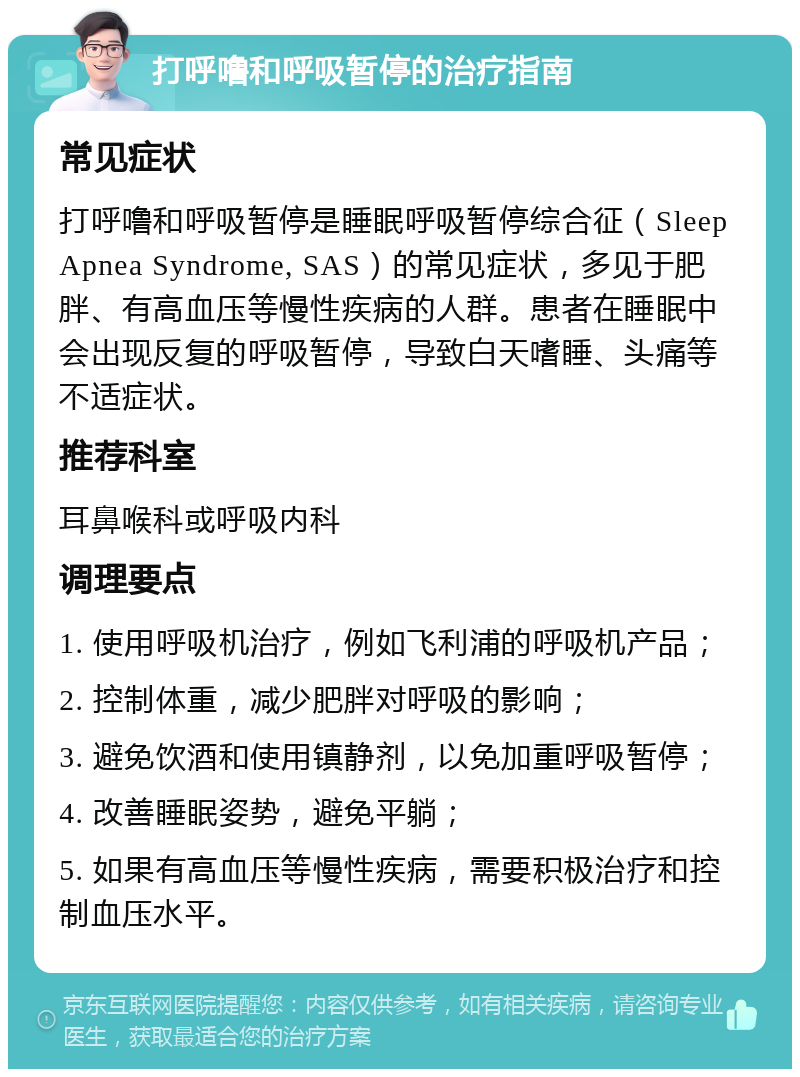 打呼噜和呼吸暂停的治疗指南 常见症状 打呼噜和呼吸暂停是睡眠呼吸暂停综合征（Sleep Apnea Syndrome, SAS）的常见症状，多见于肥胖、有高血压等慢性疾病的人群。患者在睡眠中会出现反复的呼吸暂停，导致白天嗜睡、头痛等不适症状。 推荐科室 耳鼻喉科或呼吸内科 调理要点 1. 使用呼吸机治疗，例如飞利浦的呼吸机产品； 2. 控制体重，减少肥胖对呼吸的影响； 3. 避免饮酒和使用镇静剂，以免加重呼吸暂停； 4. 改善睡眠姿势，避免平躺； 5. 如果有高血压等慢性疾病，需要积极治疗和控制血压水平。