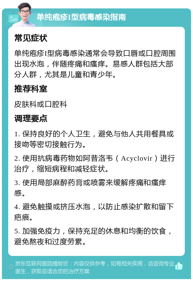 单纯疱疹I型病毒感染指南 常见症状 单纯疱疹I型病毒感染通常会导致口唇或口腔周围出现水泡，伴随疼痛和瘙痒。易感人群包括大部分人群，尤其是儿童和青少年。 推荐科室 皮肤科或口腔科 调理要点 1. 保持良好的个人卫生，避免与他人共用餐具或接吻等密切接触行为。 2. 使用抗病毒药物如阿昔洛韦（Acyclovir）进行治疗，缩短病程和减轻症状。 3. 使用局部麻醉药膏或喷雾来缓解疼痛和瘙痒感。 4. 避免触摸或挤压水泡，以防止感染扩散和留下疤痕。 5. 加强免疫力，保持充足的休息和均衡的饮食，避免熬夜和过度劳累。