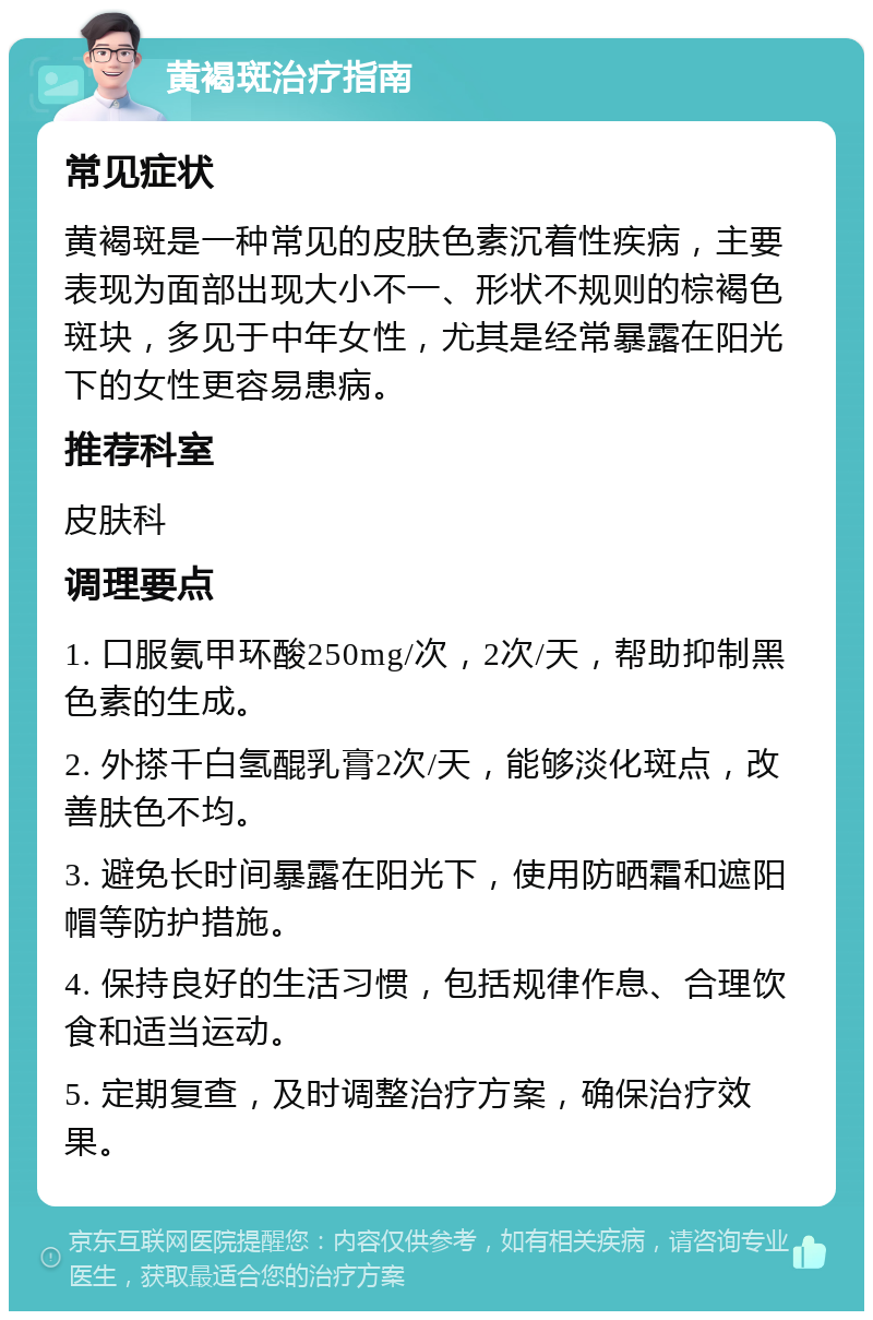 黄褐斑治疗指南 常见症状 黄褐斑是一种常见的皮肤色素沉着性疾病，主要表现为面部出现大小不一、形状不规则的棕褐色斑块，多见于中年女性，尤其是经常暴露在阳光下的女性更容易患病。 推荐科室 皮肤科 调理要点 1. 口服氨甲环酸250mg/次，2次/天，帮助抑制黑色素的生成。 2. 外搽千白氢醌乳膏2次/天，能够淡化斑点，改善肤色不均。 3. 避免长时间暴露在阳光下，使用防晒霜和遮阳帽等防护措施。 4. 保持良好的生活习惯，包括规律作息、合理饮食和适当运动。 5. 定期复查，及时调整治疗方案，确保治疗效果。