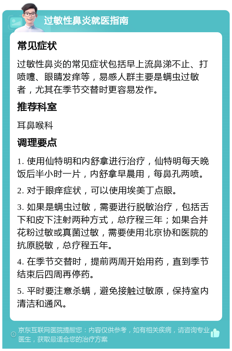 过敏性鼻炎就医指南 常见症状 过敏性鼻炎的常见症状包括早上流鼻涕不止、打喷嚏、眼睛发痒等，易感人群主要是螨虫过敏者，尤其在季节交替时更容易发作。 推荐科室 耳鼻喉科 调理要点 1. 使用仙特明和内舒拿进行治疗，仙特明每天晚饭后半小时一片，内舒拿早晨用，每鼻孔两喷。 2. 对于眼痒症状，可以使用埃美丁点眼。 3. 如果是螨虫过敏，需要进行脱敏治疗，包括舌下和皮下注射两种方式，总疗程三年；如果合并花粉过敏或真菌过敏，需要使用北京协和医院的抗原脱敏，总疗程五年。 4. 在季节交替时，提前两周开始用药，直到季节结束后四周再停药。 5. 平时要注意杀螨，避免接触过敏原，保持室内清洁和通风。