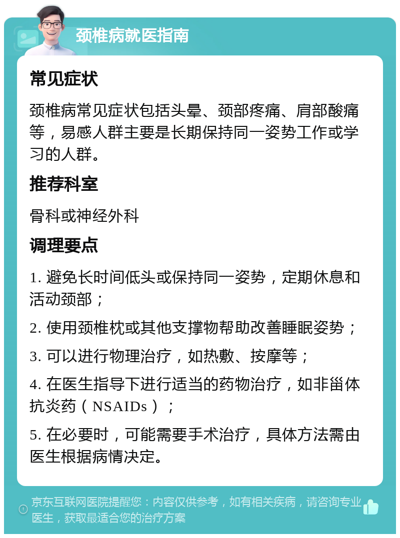 颈椎病就医指南 常见症状 颈椎病常见症状包括头晕、颈部疼痛、肩部酸痛等，易感人群主要是长期保持同一姿势工作或学习的人群。 推荐科室 骨科或神经外科 调理要点 1. 避免长时间低头或保持同一姿势，定期休息和活动颈部； 2. 使用颈椎枕或其他支撑物帮助改善睡眠姿势； 3. 可以进行物理治疗，如热敷、按摩等； 4. 在医生指导下进行适当的药物治疗，如非甾体抗炎药（NSAIDs）； 5. 在必要时，可能需要手术治疗，具体方法需由医生根据病情决定。