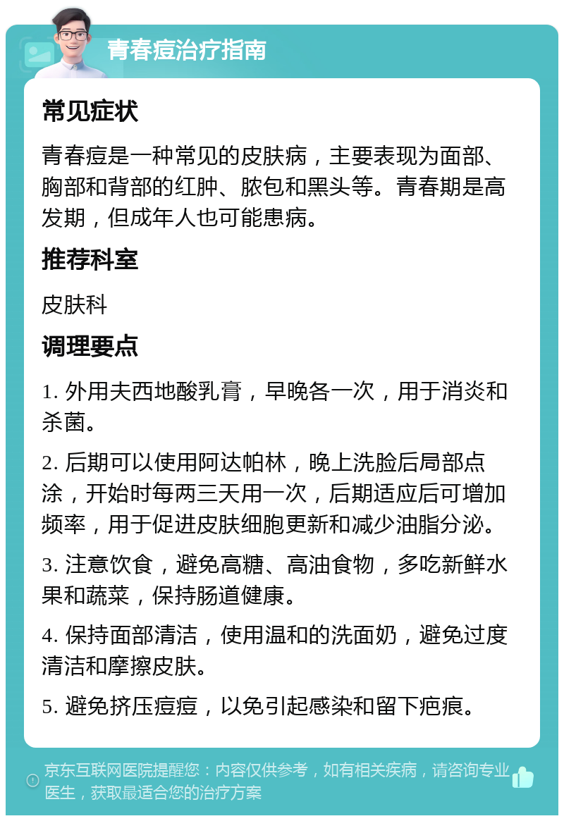 青春痘治疗指南 常见症状 青春痘是一种常见的皮肤病，主要表现为面部、胸部和背部的红肿、脓包和黑头等。青春期是高发期，但成年人也可能患病。 推荐科室 皮肤科 调理要点 1. 外用夫西地酸乳膏，早晚各一次，用于消炎和杀菌。 2. 后期可以使用阿达帕林，晚上洗脸后局部点涂，开始时每两三天用一次，后期适应后可增加频率，用于促进皮肤细胞更新和减少油脂分泌。 3. 注意饮食，避免高糖、高油食物，多吃新鲜水果和蔬菜，保持肠道健康。 4. 保持面部清洁，使用温和的洗面奶，避免过度清洁和摩擦皮肤。 5. 避免挤压痘痘，以免引起感染和留下疤痕。