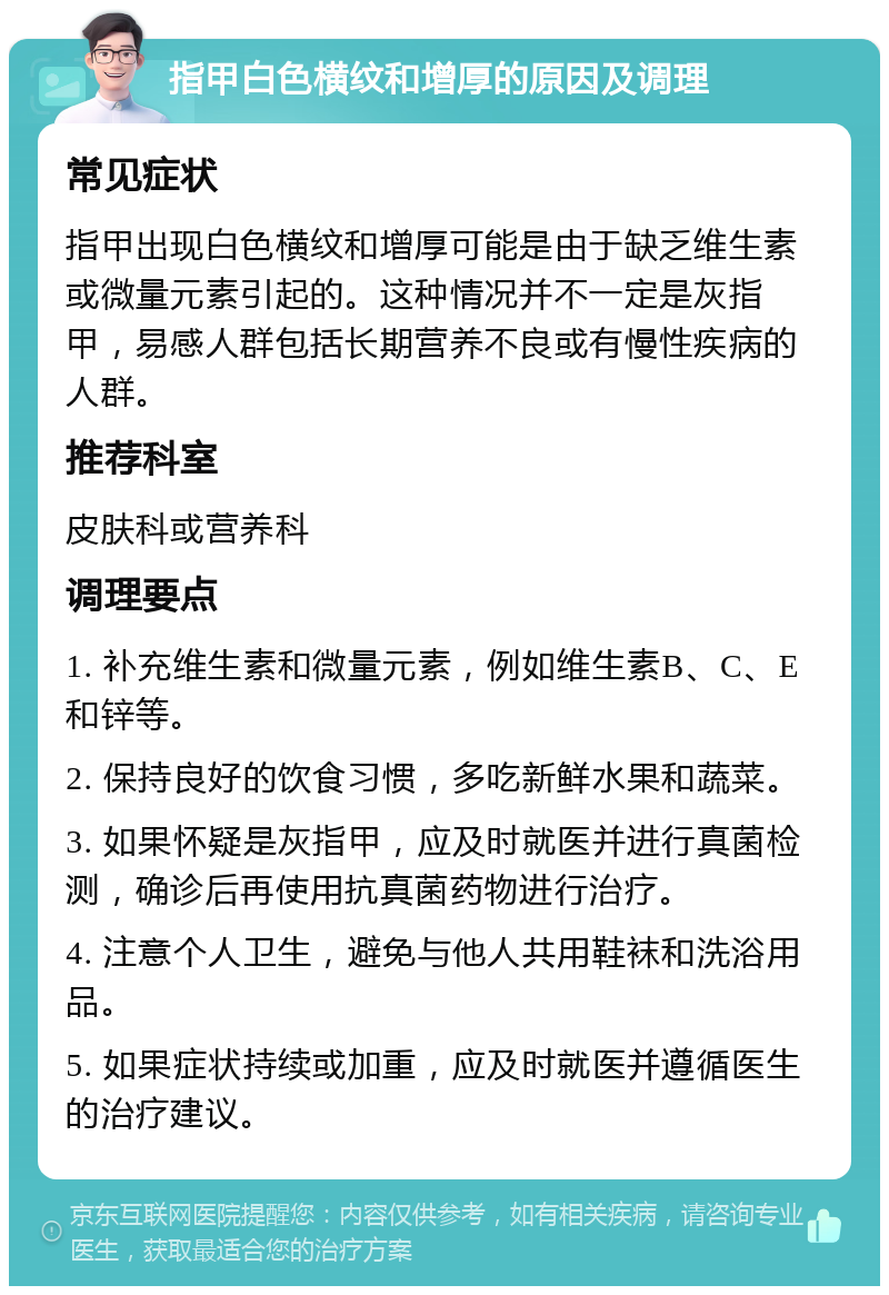 指甲白色横纹和增厚的原因及调理 常见症状 指甲出现白色横纹和增厚可能是由于缺乏维生素或微量元素引起的。这种情况并不一定是灰指甲，易感人群包括长期营养不良或有慢性疾病的人群。 推荐科室 皮肤科或营养科 调理要点 1. 补充维生素和微量元素，例如维生素B、C、E和锌等。 2. 保持良好的饮食习惯，多吃新鲜水果和蔬菜。 3. 如果怀疑是灰指甲，应及时就医并进行真菌检测，确诊后再使用抗真菌药物进行治疗。 4. 注意个人卫生，避免与他人共用鞋袜和洗浴用品。 5. 如果症状持续或加重，应及时就医并遵循医生的治疗建议。