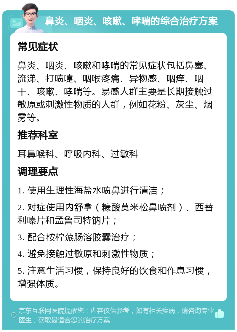 鼻炎、咽炎、咳嗽、哮喘的综合治疗方案 常见症状 鼻炎、咽炎、咳嗽和哮喘的常见症状包括鼻塞、流涕、打喷嚏、咽喉疼痛、异物感、咽痒、咽干、咳嗽、哮喘等。易感人群主要是长期接触过敏原或刺激性物质的人群，例如花粉、灰尘、烟雾等。 推荐科室 耳鼻喉科、呼吸内科、过敏科 调理要点 1. 使用生理性海盐水喷鼻进行清洁； 2. 对症使用内舒拿（糠酸莫米松鼻喷剂）、西替利嗪片和孟鲁司特钠片； 3. 配合桉柠蒎肠溶胶囊治疗； 4. 避免接触过敏原和刺激性物质； 5. 注意生活习惯，保持良好的饮食和作息习惯，增强体质。