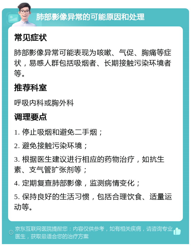 肺部影像异常的可能原因和处理 常见症状 肺部影像异常可能表现为咳嗽、气促、胸痛等症状，易感人群包括吸烟者、长期接触污染环境者等。 推荐科室 呼吸内科或胸外科 调理要点 1. 停止吸烟和避免二手烟； 2. 避免接触污染环境； 3. 根据医生建议进行相应的药物治疗，如抗生素、支气管扩张剂等； 4. 定期复查肺部影像，监测病情变化； 5. 保持良好的生活习惯，包括合理饮食、适量运动等。