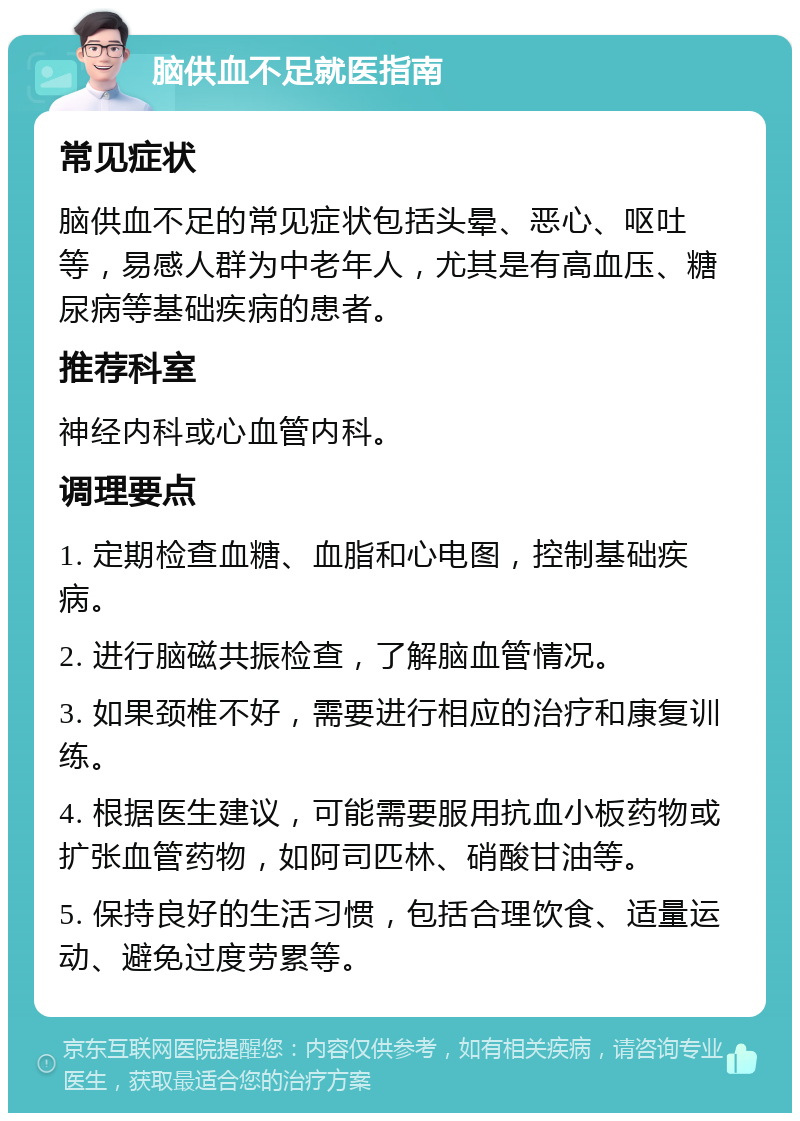 脑供血不足就医指南 常见症状 脑供血不足的常见症状包括头晕、恶心、呕吐等，易感人群为中老年人，尤其是有高血压、糖尿病等基础疾病的患者。 推荐科室 神经内科或心血管内科。 调理要点 1. 定期检查血糖、血脂和心电图，控制基础疾病。 2. 进行脑磁共振检查，了解脑血管情况。 3. 如果颈椎不好，需要进行相应的治疗和康复训练。 4. 根据医生建议，可能需要服用抗血小板药物或扩张血管药物，如阿司匹林、硝酸甘油等。 5. 保持良好的生活习惯，包括合理饮食、适量运动、避免过度劳累等。