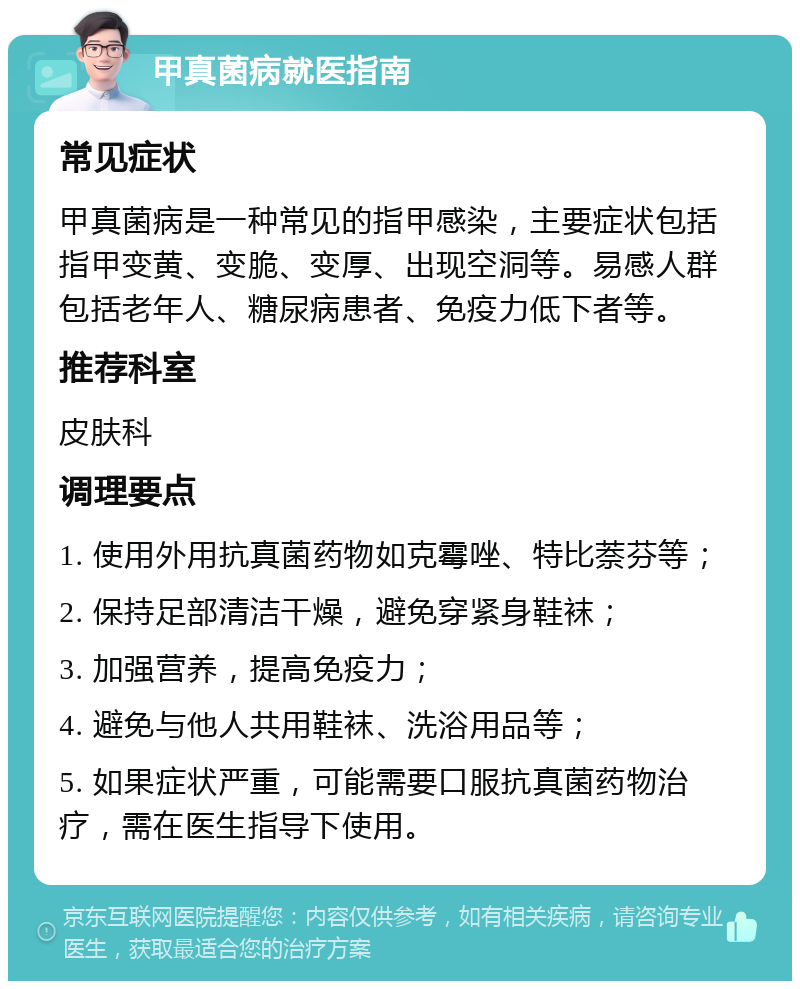 甲真菌病就医指南 常见症状 甲真菌病是一种常见的指甲感染，主要症状包括指甲变黄、变脆、变厚、出现空洞等。易感人群包括老年人、糖尿病患者、免疫力低下者等。 推荐科室 皮肤科 调理要点 1. 使用外用抗真菌药物如克霉唑、特比萘芬等； 2. 保持足部清洁干燥，避免穿紧身鞋袜； 3. 加强营养，提高免疫力； 4. 避免与他人共用鞋袜、洗浴用品等； 5. 如果症状严重，可能需要口服抗真菌药物治疗，需在医生指导下使用。