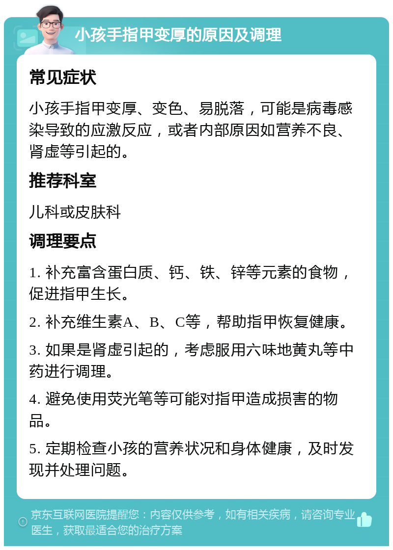 小孩手指甲变厚的原因及调理 常见症状 小孩手指甲变厚、变色、易脱落，可能是病毒感染导致的应激反应，或者内部原因如营养不良、肾虚等引起的。 推荐科室 儿科或皮肤科 调理要点 1. 补充富含蛋白质、钙、铁、锌等元素的食物，促进指甲生长。 2. 补充维生素A、B、C等，帮助指甲恢复健康。 3. 如果是肾虚引起的，考虑服用六味地黄丸等中药进行调理。 4. 避免使用荧光笔等可能对指甲造成损害的物品。 5. 定期检查小孩的营养状况和身体健康，及时发现并处理问题。