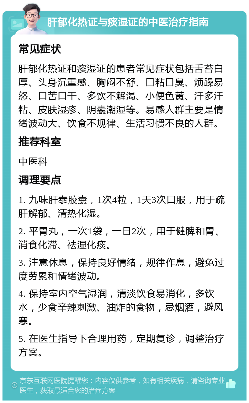 肝郁化热证与痰湿证的中医治疗指南 常见症状 肝郁化热证和痰湿证的患者常见症状包括舌苔白厚、头身沉重感、胸闷不舒、口粘口臭、烦躁易怒、口苦口干、多饮不解渴、小便色黄、汗多汗粘、皮肤湿疹、阴囊潮湿等。易感人群主要是情绪波动大、饮食不规律、生活习惯不良的人群。 推荐科室 中医科 调理要点 1. 九味肝泰胶囊，1次4粒，1天3次口服，用于疏肝解郁、清热化湿。 2. 平胃丸，一次1袋，一日2次，用于健脾和胃、消食化滞、祛湿化痰。 3. 注意休息，保持良好情绪，规律作息，避免过度劳累和情绪波动。 4. 保持室内空气湿润，清淡饮食易消化，多饮水，少食辛辣刺激、油炸的食物，忌烟酒，避风寒。 5. 在医生指导下合理用药，定期复诊，调整治疗方案。