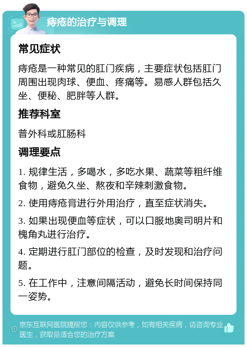 痔疮的治疗与调理 常见症状 痔疮是一种常见的肛门疾病，主要症状包括肛门周围出现肉球、便血、疼痛等。易感人群包括久坐、便秘、肥胖等人群。 推荐科室 普外科或肛肠科 调理要点 1. 规律生活，多喝水，多吃水果、蔬菜等粗纤维食物，避免久坐、熬夜和辛辣刺激食物。 2. 使用痔疮膏进行外用治疗，直至症状消失。 3. 如果出现便血等症状，可以口服地奥司明片和槐角丸进行治疗。 4. 定期进行肛门部位的检查，及时发现和治疗问题。 5. 在工作中，注意间隔活动，避免长时间保持同一姿势。