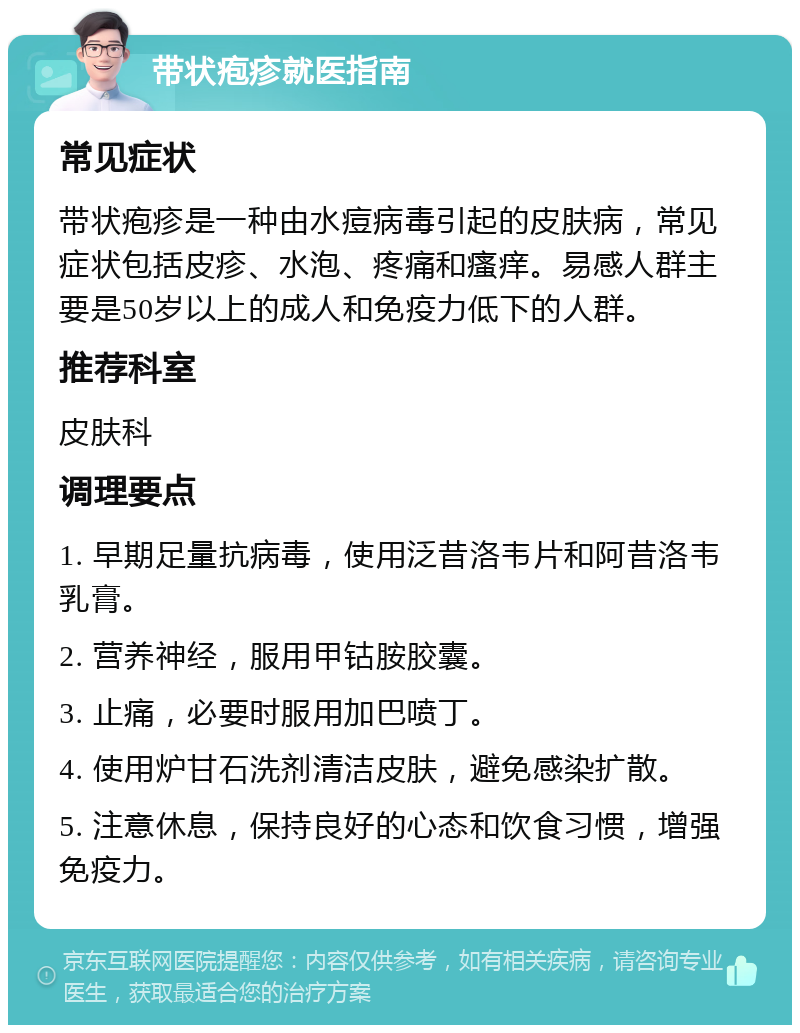 带状疱疹就医指南 常见症状 带状疱疹是一种由水痘病毒引起的皮肤病，常见症状包括皮疹、水泡、疼痛和瘙痒。易感人群主要是50岁以上的成人和免疫力低下的人群。 推荐科室 皮肤科 调理要点 1. 早期足量抗病毒，使用泛昔洛韦片和阿昔洛韦乳膏。 2. 营养神经，服用甲钴胺胶囊。 3. 止痛，必要时服用加巴喷丁。 4. 使用炉甘石洗剂清洁皮肤，避免感染扩散。 5. 注意休息，保持良好的心态和饮食习惯，增强免疫力。