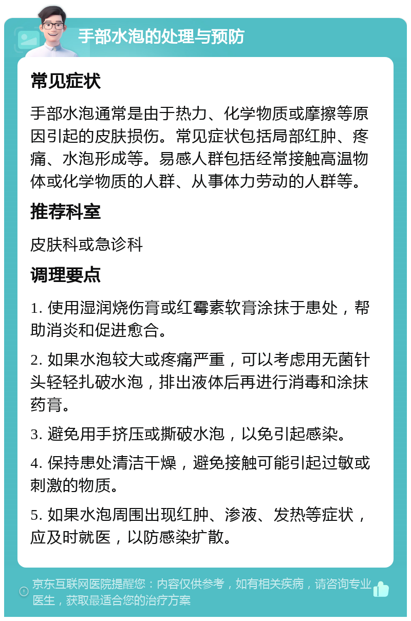 手部水泡的处理与预防 常见症状 手部水泡通常是由于热力、化学物质或摩擦等原因引起的皮肤损伤。常见症状包括局部红肿、疼痛、水泡形成等。易感人群包括经常接触高温物体或化学物质的人群、从事体力劳动的人群等。 推荐科室 皮肤科或急诊科 调理要点 1. 使用湿润烧伤膏或红霉素软膏涂抹于患处，帮助消炎和促进愈合。 2. 如果水泡较大或疼痛严重，可以考虑用无菌针头轻轻扎破水泡，排出液体后再进行消毒和涂抹药膏。 3. 避免用手挤压或撕破水泡，以免引起感染。 4. 保持患处清洁干燥，避免接触可能引起过敏或刺激的物质。 5. 如果水泡周围出现红肿、渗液、发热等症状，应及时就医，以防感染扩散。