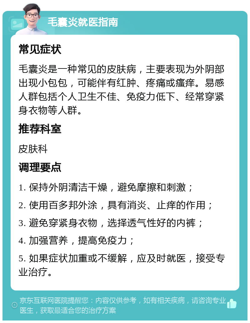 毛囊炎就医指南 常见症状 毛囊炎是一种常见的皮肤病，主要表现为外阴部出现小包包，可能伴有红肿、疼痛或瘙痒。易感人群包括个人卫生不佳、免疫力低下、经常穿紧身衣物等人群。 推荐科室 皮肤科 调理要点 1. 保持外阴清洁干燥，避免摩擦和刺激； 2. 使用百多邦外涂，具有消炎、止痒的作用； 3. 避免穿紧身衣物，选择透气性好的内裤； 4. 加强营养，提高免疫力； 5. 如果症状加重或不缓解，应及时就医，接受专业治疗。