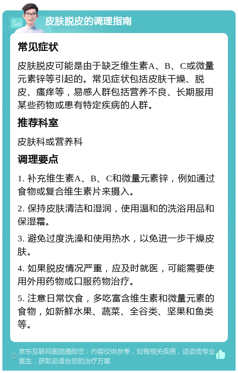 皮肤脱皮的调理指南 常见症状 皮肤脱皮可能是由于缺乏维生素A、B、C或微量元素锌等引起的。常见症状包括皮肤干燥、脱皮、瘙痒等，易感人群包括营养不良、长期服用某些药物或患有特定疾病的人群。 推荐科室 皮肤科或营养科 调理要点 1. 补充维生素A、B、C和微量元素锌，例如通过食物或复合维生素片来摄入。 2. 保持皮肤清洁和湿润，使用温和的洗浴用品和保湿霜。 3. 避免过度洗澡和使用热水，以免进一步干燥皮肤。 4. 如果脱皮情况严重，应及时就医，可能需要使用外用药物或口服药物治疗。 5. 注意日常饮食，多吃富含维生素和微量元素的食物，如新鲜水果、蔬菜、全谷类、坚果和鱼类等。