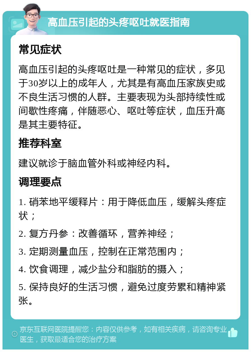 高血压引起的头疼呕吐就医指南 常见症状 高血压引起的头疼呕吐是一种常见的症状，多见于30岁以上的成年人，尤其是有高血压家族史或不良生活习惯的人群。主要表现为头部持续性或间歇性疼痛，伴随恶心、呕吐等症状，血压升高是其主要特征。 推荐科室 建议就诊于脑血管外科或神经内科。 调理要点 1. 硝苯地平缓释片：用于降低血压，缓解头疼症状； 2. 复方丹参：改善循环，营养神经； 3. 定期测量血压，控制在正常范围内； 4. 饮食调理，减少盐分和脂肪的摄入； 5. 保持良好的生活习惯，避免过度劳累和精神紧张。