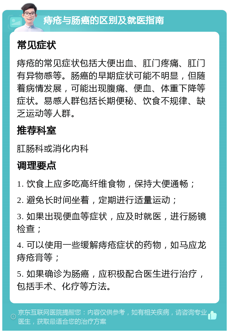 痔疮与肠癌的区别及就医指南 常见症状 痔疮的常见症状包括大便出血、肛门疼痛、肛门有异物感等。肠癌的早期症状可能不明显，但随着病情发展，可能出现腹痛、便血、体重下降等症状。易感人群包括长期便秘、饮食不规律、缺乏运动等人群。 推荐科室 肛肠科或消化内科 调理要点 1. 饮食上应多吃高纤维食物，保持大便通畅； 2. 避免长时间坐着，定期进行适量运动； 3. 如果出现便血等症状，应及时就医，进行肠镜检查； 4. 可以使用一些缓解痔疮症状的药物，如马应龙痔疮膏等； 5. 如果确诊为肠癌，应积极配合医生进行治疗，包括手术、化疗等方法。