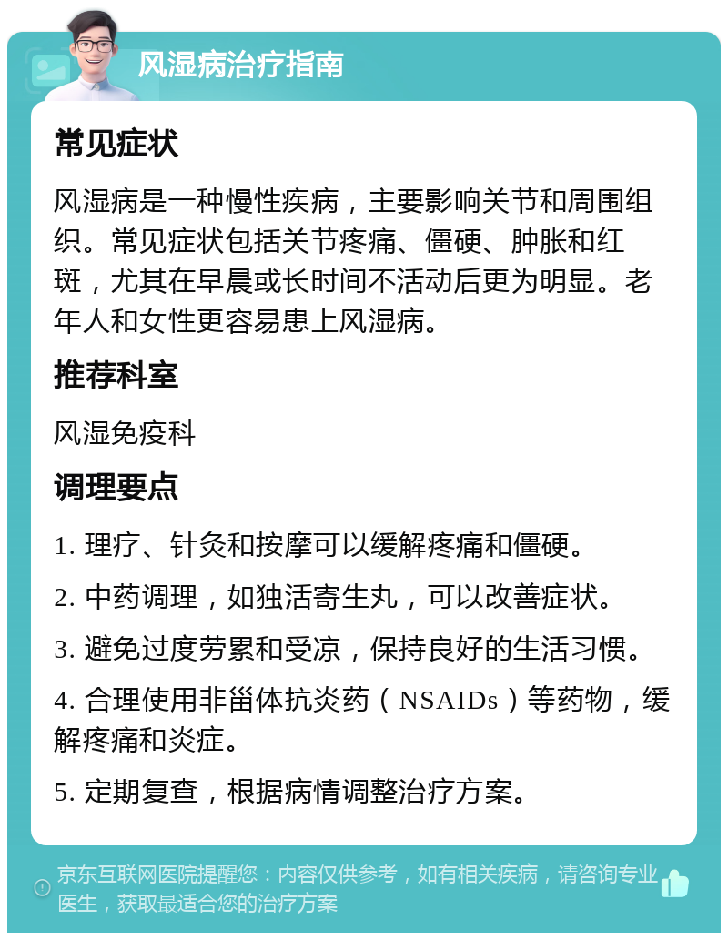 风湿病治疗指南 常见症状 风湿病是一种慢性疾病，主要影响关节和周围组织。常见症状包括关节疼痛、僵硬、肿胀和红斑，尤其在早晨或长时间不活动后更为明显。老年人和女性更容易患上风湿病。 推荐科室 风湿免疫科 调理要点 1. 理疗、针灸和按摩可以缓解疼痛和僵硬。 2. 中药调理，如独活寄生丸，可以改善症状。 3. 避免过度劳累和受凉，保持良好的生活习惯。 4. 合理使用非甾体抗炎药（NSAIDs）等药物，缓解疼痛和炎症。 5. 定期复查，根据病情调整治疗方案。