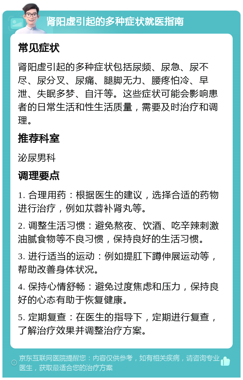 肾阳虚引起的多种症状就医指南 常见症状 肾阳虚引起的多种症状包括尿频、尿急、尿不尽、尿分叉、尿痛、腿脚无力、腰疼怕冷、早泄、失眠多梦、自汗等。这些症状可能会影响患者的日常生活和性生活质量，需要及时治疗和调理。 推荐科室 泌尿男科 调理要点 1. 合理用药：根据医生的建议，选择合适的药物进行治疗，例如苁蓉补肾丸等。 2. 调整生活习惯：避免熬夜、饮酒、吃辛辣刺激油腻食物等不良习惯，保持良好的生活习惯。 3. 进行适当的运动：例如提肛下蹲伸展运动等，帮助改善身体状况。 4. 保持心情舒畅：避免过度焦虑和压力，保持良好的心态有助于恢复健康。 5. 定期复查：在医生的指导下，定期进行复查，了解治疗效果并调整治疗方案。