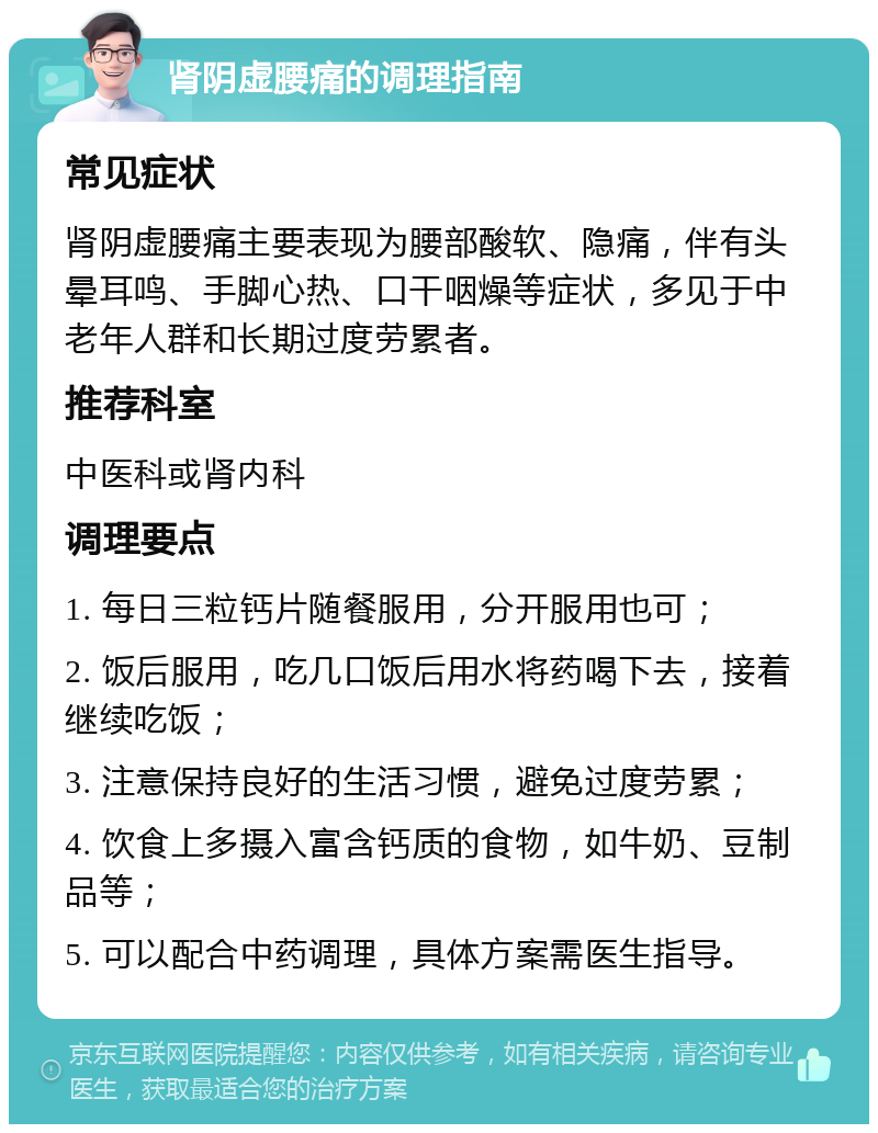 肾阴虚腰痛的调理指南 常见症状 肾阴虚腰痛主要表现为腰部酸软、隐痛，伴有头晕耳鸣、手脚心热、口干咽燥等症状，多见于中老年人群和长期过度劳累者。 推荐科室 中医科或肾内科 调理要点 1. 每日三粒钙片随餐服用，分开服用也可； 2. 饭后服用，吃几口饭后用水将药喝下去，接着继续吃饭； 3. 注意保持良好的生活习惯，避免过度劳累； 4. 饮食上多摄入富含钙质的食物，如牛奶、豆制品等； 5. 可以配合中药调理，具体方案需医生指导。