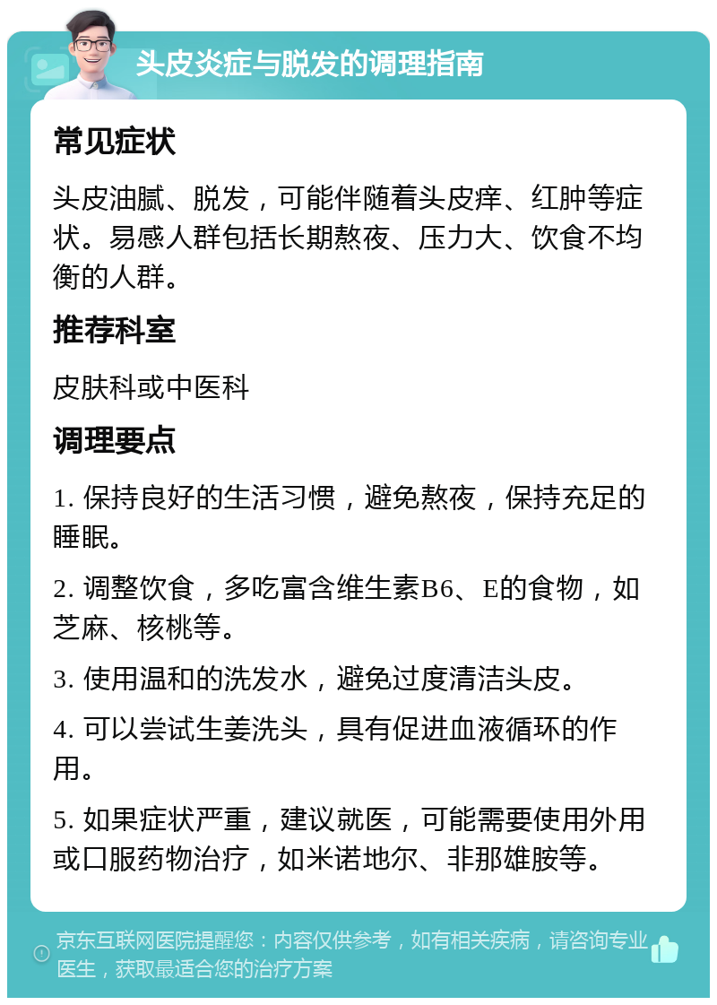 头皮炎症与脱发的调理指南 常见症状 头皮油腻、脱发，可能伴随着头皮痒、红肿等症状。易感人群包括长期熬夜、压力大、饮食不均衡的人群。 推荐科室 皮肤科或中医科 调理要点 1. 保持良好的生活习惯，避免熬夜，保持充足的睡眠。 2. 调整饮食，多吃富含维生素B6、E的食物，如芝麻、核桃等。 3. 使用温和的洗发水，避免过度清洁头皮。 4. 可以尝试生姜洗头，具有促进血液循环的作用。 5. 如果症状严重，建议就医，可能需要使用外用或口服药物治疗，如米诺地尔、非那雄胺等。