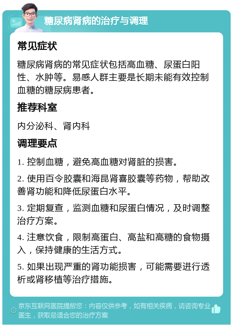 糖尿病肾病的治疗与调理 常见症状 糖尿病肾病的常见症状包括高血糖、尿蛋白阳性、水肿等。易感人群主要是长期未能有效控制血糖的糖尿病患者。 推荐科室 内分泌科、肾内科 调理要点 1. 控制血糖，避免高血糖对肾脏的损害。 2. 使用百令胶囊和海昆肾喜胶囊等药物，帮助改善肾功能和降低尿蛋白水平。 3. 定期复查，监测血糖和尿蛋白情况，及时调整治疗方案。 4. 注意饮食，限制高蛋白、高盐和高糖的食物摄入，保持健康的生活方式。 5. 如果出现严重的肾功能损害，可能需要进行透析或肾移植等治疗措施。