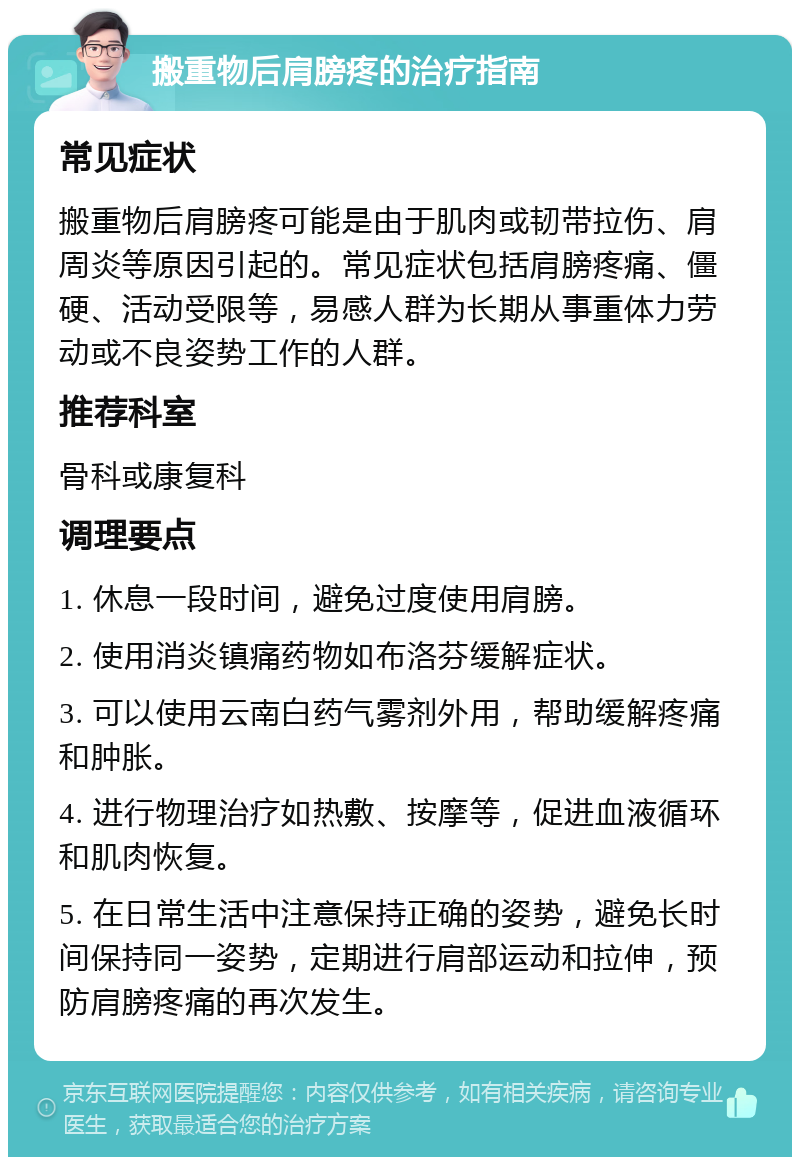 搬重物后肩膀疼的治疗指南 常见症状 搬重物后肩膀疼可能是由于肌肉或韧带拉伤、肩周炎等原因引起的。常见症状包括肩膀疼痛、僵硬、活动受限等，易感人群为长期从事重体力劳动或不良姿势工作的人群。 推荐科室 骨科或康复科 调理要点 1. 休息一段时间，避免过度使用肩膀。 2. 使用消炎镇痛药物如布洛芬缓解症状。 3. 可以使用云南白药气雾剂外用，帮助缓解疼痛和肿胀。 4. 进行物理治疗如热敷、按摩等，促进血液循环和肌肉恢复。 5. 在日常生活中注意保持正确的姿势，避免长时间保持同一姿势，定期进行肩部运动和拉伸，预防肩膀疼痛的再次发生。